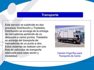 Transporte
Este servicio se subdivide en dos
procesos: Distribución y Traslados.
Distribución se encarga de la entrega
de mercaderías partiendo de un
despacho a varios puntos. Traslados
se encarga del transporte de
mercaderías de un punto a otro.
Estos sistemas se realizan con una
flota de vehículos de transporte
adecuada para cada sector y
modalidad.
Camión Frigorífico para
Transporte de Carne
 