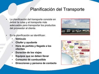 • La planificación del transporte consiste en
definir la rutas y el transporte más
adecuados para transportar los productos
del proveedor al cliente.
• En la planificación se identifican:
• Vehículo
• Chofer y ayudante
• Hora de partida y llegada a los
clientes
• Duración de los viajes
• Equipos que se deben llevar
• Consumo de combustible
• Direcciones y persona de contacto
Planificación del Transporte
 