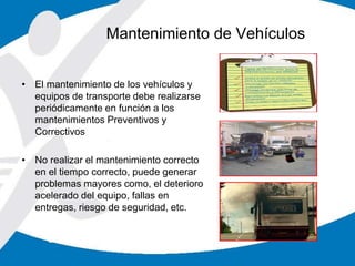 • El mantenimiento de los vehículos y
equipos de transporte debe realizarse
periódicamente en función a los
mantenimientos Preventivos y
Correctivos
• No realizar el mantenimiento correcto
en el tiempo correcto, puede generar
problemas mayores como, el deterioro
acelerado del equipo, fallas en
entregas, riesgo de seguridad, etc.
Mantenimiento de Vehículos
 