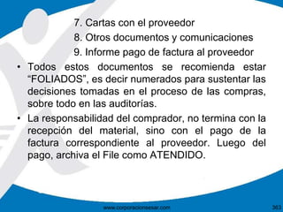 7. Cartas con el proveedor
8. Otros documentos y comunicaciones
9. Informe pago de factura al proveedor
• Todos estos documentos se recomienda estar
“FOLIADOS”, es decir numerados para sustentar las
decisiones tomadas en el proceso de las compras,
sobre todo en las auditorías.
• La responsabilidad del comprador, no termina con la
recepción del material, sino con el pago de la
factura correspondiente al proveedor. Luego del
pago, archiva el File como ATENDIDO.
363www.corporacionsesar.com
 