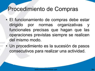 Procedimiento de Compras
• El funcionamiento de compras debe estar
dirigido por normas organizativas y
funcionales precisas que hagan que las
operaciones previstas siempre se realicen
del mismo modo.
• Un procedimiento es la sucesión de pasos
consecutivos para realizar una actividad.
364www.corporacionsesar.com
 
