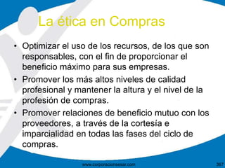 • Optimizar el uso de los recursos, de los que son
responsables, con el fin de proporcionar el
beneficio máximo para sus empresas.
• Promover los más altos niveles de calidad
profesional y mantener la altura y el nivel de la
profesión de compras.
• Promover relaciones de beneficio mutuo con los
proveedores, a través de la cortesía e
imparcialidad en todas las fases del ciclo de
compras.
La ética en Compras
367www.corporacionsesar.com
 