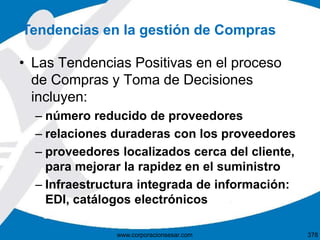 • Las Tendencias Positivas en el proceso
de Compras y Toma de Decisiones
incluyen:
– número reducido de proveedores
– relaciones duraderas con los proveedores
– proveedores localizados cerca del cliente,
para mejorar la rapidez en el suministro
– Infraestructura integrada de información:
EDI, catálogos electrónicos
Tendencias en la gestión de Compras
378www.corporacionsesar.com
 