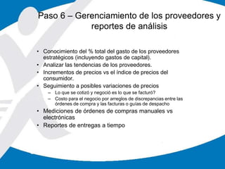 Paso 6 – Gerenciamiento de los proveedores y
reportes de análisis
• Conocimiento del % total del gasto de los proveedores
estratégicos (incluyendo gastos de capital).
• Analizar las tendencias de los proveedores.
• Incrementos de precios vs el índice de precios del
consumidor.
• Seguimiento a posibles variaciones de precios
– Lo que se cotizó y negoció es lo que se facturó?
– Costo para el negocio por arreglos de discrepancias entre las
órdenes de compra y las facturas o guías de despacho
• Mediciones de órdenes de compras manuales vs
electrónicas
• Reportes de entregas a tiempo
 