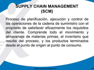 SUPPLY CHAIN MANAGEMENT
(SCM)
Proceso de planificación, ejecución y control de
las operaciones de la cadena de suministro con el
propósito de satisfacer eficazmente los requisitos
del cliente. Comprende todo el movimiento y
almacenaje de materias primas, el inventario que
resulta del proceso, y los productos terminados
desde el punto de origen al punto de consumo.
www.corporacionsesar.com 49
 