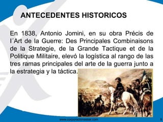 ANTECEDENTES HISTORICOS
En 1838, Antonio Jomini, en su obra Précis de
I´Art de la Guerre: Des Principales Combinaisons
de la Strategie, de la Grande Tactique et de la
Politique Militaire, elevó la logística al rango de las
tres ramas principales del arte de la guerra junto a
la estrategia y la táctica.
www.corporacionsesar.com 9
 