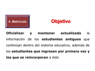 4. Matrícula             Objetivo

Oficializar     y   mantener     actualizada   la
información de los estudiantes antiguos que
continúan dentro del sistema educativo, además de
los estudiantes que ingresan por primera vez y
los que se reincorporan a éste
 