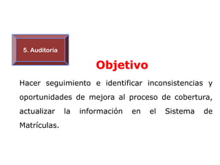 5. Auditoría

                         Objetivo
Hacer seguimiento e identificar inconsistencias y
oportunidades de mejora al proceso de cobertura,
actualizar      la   información   en   el   Sistema   de
Matrículas.
 