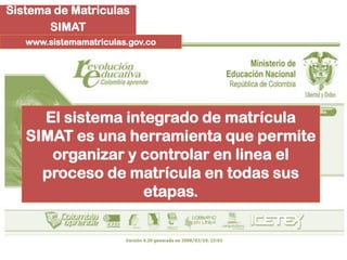 Sistema de Matriculas
       SIMAT
   www.sistemamatriculas.gov.co




     El sistema integrado de matrícula
   SIMAT es una herramienta que permite
      organizar y controlar en linea el
     proceso de matrícula en todas sus
                   etapas.
 