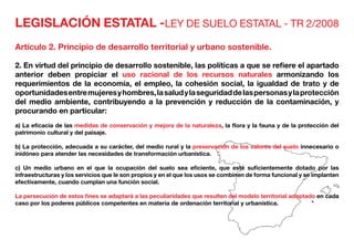 LEGISLACIÓN ESTATAL -LEY DE SUELO ESTATAL - TR 2/2008
Artículo 2. Principio de desarrollo territorial y urbano sostenible.
2. En virtud del principio de desarrollo sostenible, las políticas a que se refiere el apartado
anterior deben propiciar el uso racional de los recursos naturales armonizando los
requerimientos de la economía, el empleo, la cohesión social, la igualdad de trato y de
oportunidadesentremujeresyhombres,lasaludylaseguridaddelaspersonasylaprotección
del medio ambiente, contribuyendo a la prevención y reducción de la contaminación, y
procurando en particular:
a) La eficacia de las medidas de conservación y mejora de la naturaleza, la flora y la fauna y de la protección del
patrimonio cultural y del paisaje.
b) La protección, adecuada a su carácter, del medio rural y la preservación de los valores del suelo innecesario o
inidóneo para atender las necesidades de transformación urbanística.
c) Un medio urbano en el que la ocupación del suelo sea eficiente, que esté suficientemente dotado por las
infraestructuras y los servicios que le son propios y en el que los usos se combinen de forma funcional y se implanten
efectivamente, cuando cumplan una función social.
La persecución de estos fines se adaptará a las peculiaridades que resulten del modelo territorial adoptado en cada
caso por los poderes públicos competentes en materia de ordenación territorial y urbanística.
 