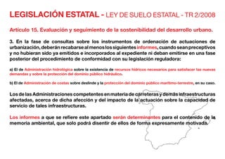 LEGISLACIÓN ESTATAL - LEY DE SUELO ESTATAL - TR 2/2008
Artículo 15. Evaluación y seguimiento de la sostenibilidad del desarrollo urbano.
3. En la fase de consultas sobre los instrumentos de ordenación de actuaciones de
urbanización,deberánrecabarsealmenoslossiguientesinformes,cuandoseanpreceptivos
y no hubieran sido ya emitidos e incorporados al expediente ni deban emitirse en una fase
posterior del procedimiento de conformidad con su legislación reguladora:
a) El de Administración hidrológica sobre la existencia de recursos hídricos necesarios para satisfacer las nuevas
demandas y sobre la protección del dominio público hidráulico.
b) El de Administración de costas sobre deslinde y la protección del dominio público marítimo-terrestre, en su caso.
Los de las Administraciones competentes en materia de carreteras y demás infraestructuras
afectadas, acerca de dicha afección y del impacto de la actuación sobre la capacidad de
servicio de tales infraestructuras.
Los informes a que se refiere este apartado serán determinantes para el contenido de la
memoria ambiental, que solo podrá disentir de ellos de forma expresamente motivada.
 