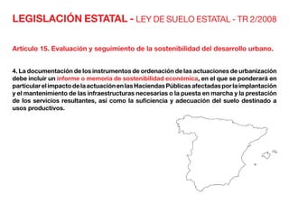 LEGISLACIÓN ESTATAL - LEY DE SUELO ESTATAL - TR 2/2008
Artículo 15. Evaluación y seguimiento de la sostenibilidad del desarrollo urbano.
4. La documentación de los instrumentos de ordenación de las actuaciones de urbanización
debe incluir un informe o memoria de sostenibilidad económica, en el que se ponderará en
particularelimpactodelaactuaciónenlasHaciendasPúblicasafectadasporlaimplantación
y el mantenimiento de las infraestructuras necesarias o la puesta en marcha y la prestación
de los servicios resultantes, así como la suficiencia y adecuación del suelo destinado a
usos productivos.
 