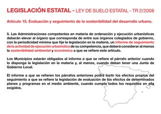 LEGISLACIÓN ESTATAL - LEY DE SUELO ESTATAL - TR 2/2008
Artículo 15. Evaluación y seguimiento de la sostenibilidad del desarrollo urbano.
5. Las Administraciones competentes en materia de ordenación y ejecución urbanísticas
deberán elevar al órgano que corresponda de entre sus órganos colegiados de gobierno,
con la periodicidad mínima que fije la legislación en la materia, un informe de seguimiento
de la actividad de ejecución urbanística de su competencia, que deberá considerar al menos
la sostenibilidad ambiental y económica a que se refiere este artículo.
Los Municipios estarán obligados al informe a que se refiere el párrafo anterior cuando
lo disponga la legislación en la materia y, al menos, cuando deban tener una Junta de
Gobierno Local.
El informe a que se refieren los párrafos anteriores podrá surtir los efectos propios del
seguimiento a que se refiere la legislación de evaluación de los efectos de determinados
planes y programas en el medio ambiente, cuando cumpla todos los requisitos en ella
exigidos.
 