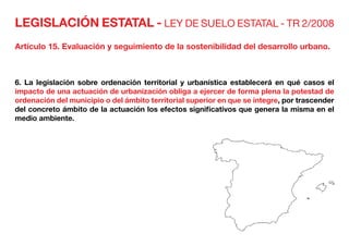 LEGISLACIÓN ESTATAL - LEY DE SUELO ESTATAL - TR 2/2008
Artículo 15. Evaluación y seguimiento de la sostenibilidad del desarrollo urbano.
6. La legislación sobre ordenación territorial y urbanística establecerá en qué casos el
impacto de una actuación de urbanización obliga a ejercer de forma plena la potestad de
ordenación del municipio o del ámbito territorial superior en que se integre, por trascender
del concreto ámbito de la actuación los efectos significativos que genera la misma en el
medio ambiente.
 