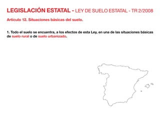 LEGISLACIÓN ESTATAL - LEY DE SUELO ESTATAL - TR 2/2008
Artículo 12. Situaciones básicas del suelo.
1. Todo el suelo se encuentra, a los efectos de esta Ley, en una de las situaciones básicas
de suelo rural o de suelo urbanizado.
 