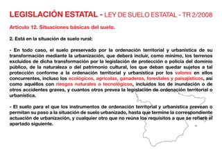 LEGISLACIÓN ESTATAL - LEY DE SUELO ESTATAL - TR 2/2008
Artículo 12. Situaciones básicas del suelo.
2. Está en la situación de suelo rural:
- En todo caso, el suelo preservado por la ordenación territorial y urbanística de su
transformación mediante la urbanización, que deberá incluir, como mínimo, los terrenos
excluidos de dicha transformación por la legislación de protección o policía del dominio
público, de la naturaleza o del patrimonio cultural, los que deban quedar sujetos a tal
protección conforme a la ordenación territorial y urbanística por los valores en ellos
concurrentes, incluso los ecológicos, agrícolas, ganaderos, forestales y paisajísticos, así
como aquéllos con riesgos naturales o tecnológicos, incluidos los de inundación o de
otros accidentes graves, y cuantos otros prevea la legislación de ordenación territorial o
urbanística.
- El suelo para el que los instrumentos de ordenación territorial y urbanística prevean o
permitan su paso a la situación de suelo urbanizado, hasta que termine la correspondiente
actuación de urbanización, y cualquier otro que no reúna los requisitos a que se refiere el
apartado siguiente.
 