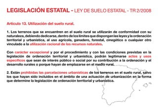 LEGISLACIÓN ESTATAL - LEY DE SUELO ESTATAL - TR 2/2008
Artículo 13. Utilización del suelo rural.
1. Los terrenos que se encuentren en el suelo rural se utilizarán de conformidad con su
naturaleza,debiendodedicarse,dentrodeloslímitesquedisponganlasleyesylaordenación
territorial y urbanística, al uso agrícola, ganadero, forestal, cinegético o cualquier otro
vinculado a la utilización racional de los recursos naturales.
Con carácter excepcional y por el procedimiento y con las condiciones previstas en la
legislación de ordenación territorial y urbanística, podrán legitimarse actos y usos
específicos que sean de interés público o social por su contribución a la ordenación y el
desarrollo rurales o porque hayan de emplazarse en el medio rural.
2. Están prohibidas las parcelaciones urbanísticas de los terrenos en el suelo rural, salvo
los que hayan sido incluidos en el ámbito de una actuación de urbanización en la forma
que determine la legislación de ordenación territorial y urbanística.
 