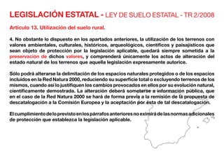 LEGISLACIÓN ESTATAL - LEY DE SUELO ESTATAL - TR 2/2008
Artículo 13. Utilización del suelo rural.
4. No obstante lo dispuesto en los apartados anteriores, la utilización de los terrenos con
valores ambientales, culturales, históricos, arqueológicos, científicos y paisajísticos que
sean objeto de protección por la legislación aplicable, quedará siempre sometida a la
preservación de dichos valores, y comprenderá únicamente los actos de alteración del
estado natural de los terrenos que aquella legislación expresamente autorice.
Sólo podrá alterarse la delimitación de los espacios naturales protegidos o de los espacios
incluidos en la Red Natura 2000, reduciendo su superficie total o excluyendo terrenos de los
mismos, cuando así lo justifiquen los cambios provocados en ellos por su evolución natural,
científicamente demostrada. La alteración deberá someterse a información pública, que
en el caso de la Red Natura 2000 se hará de forma previa a la remisión de la propuesta de
descatalogación a la Comisión Europea y la aceptación por ésta de tal descatalogación.
Elcumplimientodeloprevistoenlospárrafosanterioresnoeximirádelasnormasadicionales
de protección que establezca la legislación aplicable.
 