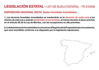 LEGISLACIÓN ESTATAL - LEY DE SUELO ESTATAL - TR 2/2008
DISPOSICIÓN ADICIONAL SEXTA. Suelos forestales incendiados.
1. Los terrenos forestales incendiados se mantendrán en la situación de suelo rural a los
efectos de esta Ley y estarán destinados al uso forestal, al menos durante el plazo previsto
en el artículo 50 de la Ley de Montes, con las excepciones en ella previstas.
2.LaAdministraciónforestaldeberácomunicaralRegistrodelaPropiedadestacircunstancia,
que será inscribible conforme a lo dispuesto por la legislación hipotecaria.
 