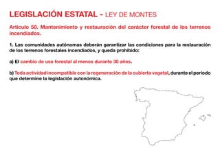 LEGISLACIÓN ESTATAL - LEY DE MONTES
Artículo 50. Mantenimiento y restauración del carácter forestal de los terrenos
incendiados.
1. Las comunidades autónomas deberán garantizar las condiciones para la restauración
de los terrenos forestales incendiados, y queda prohibido:
a) El cambio de uso forestal al menos durante 30 años.
b) Toda actividad incompatible con la regeneración de la cubierta vegetal, durante el periodo
que determine la legislación autonómica.
 