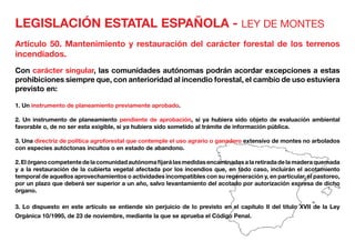LEGISLACIÓN ESTATAL ESPAÑOLA - LEY DE MONTES
Artículo 50. Mantenimiento y restauración del carácter forestal de los terrenos
incendiados.
Con carácter singular, las comunidades autónomas podrán acordar excepciones a estas
prohibiciones siempre que, con anterioridad al incendio forestal, el cambio de uso estuviera
previsto en:
1. Un instrumento de planeamiento previamente aprobado.
2. Un instrumento de planeamiento pendiente de aprobación, si ya hubiera sido objeto de evaluación ambiental
favorable o, de no ser esta exigible, si ya hubiera sido sometido al trámite de información pública.
3. Una directriz de política agroforestal que contemple el uso agrario o ganadero extensivo de montes no arbolados
con especies autóctonas incultos o en estado de abandono.
2.Elórganocompetentedelacomunidadautónomafijarálasmedidasencaminadasalaretiradadelamaderaquemada
y a la restauración de la cubierta vegetal afectada por los incendios que, en todo caso, incluirán el acotamiento
temporal de aquellos aprovechamientos o actividades incompatibles con su regeneración y, en particular, el pastoreo,
por un plazo que deberá ser superior a un año, salvo levantamiento del acotado por autorización expresa de dicho
órgano.
3. Lo dispuesto en este artículo se entiende sin perjuicio de lo previsto en el capítulo II del título XVII de la Ley
Orgánica 10/1995, de 23 de noviembre, mediante la que se aprueba el Código Penal.
 