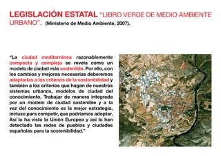 LEGISLACIÓN ESTATAL “LIBRO VERDE DE MEDIO AMBIENTE
URBANO”. (Ministerio de Medio Ambiente, 2007).
“La ciudad mediterránea razonablemente
compacta y compleja se revela como un
modelo de ciudad más sostenible. Por ello, con
los cambios y mejoras necesarias deberemos
adaptarlas a los criterios de la sostenibilidad y
también a los criterios que hagan de nuestros
sistemas urbanos, modelos de ciudad del
conocimiento. Trabajar de manera integrada
por un modelo de ciudad sostenible y a la
vez del conocimiento es la mejor estrategia,
incluso para competir, que podríamos adoptar.
Así lo ha visto la Unión Europea y así lo han
detectado las redes de pueblos y ciudades
españolas para la sostenibilidad.”
 