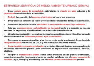 ESTRATEGIA ESPAÑOLA DE MEDIO AMBIENTE URBANO (EEMAU)
•	 Crear nuevas áreas de centralidad, potenciando la mezcla de usos urbanos y la
proximidad como base de la accesibilidad.
•	 Reducir la expansión del proceso urbanizador así como sus impactos.
•	 Evitar excesivo consumo de suelo, favoreciendo la compacidad de las áreas edificables.
•	 Ordenar la expansión urbana. vinculando la nueva urbanización a la ya existente.
•	 Priorizar la recuperación y rehabilitación de la ciudad frente a la creación de nuevos
sectores de expansión, absorbiendo el crecimiento dentro de la misma.
•	 Vincularlaurbanizaciónylosequipamientosalasnecesidadesdemovilidad,fomentando
el desplazamiento en transporte público, a pie y en bicicleta.
•	 Recuperar las zonas vulnerables y barrios en crisis social y ambiental, fomentando la
integración social y la mezcla de USOS y rentas en todas las zonas urbanas.
•	 Espacio público como eje vertebrador de la ciudad, liberándolo de su función preferente
al servicio del vehículo privado. para convertirlo en espacio de la convivencia. del ocio,
etcétera.
•	 integrar el metabolismo urbano como tema prioritario en los planes urbanísticos,
garantizando que las funciones urbanas se puedan satisfacer con el menor consumo de
recursos, agua, energía y materiales y con la menor producción de residuos posible.
 