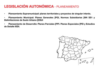 LEGISLACIÓN AUTONÓMICA - PLANEAMIENTO
•	 Planeamiento Supramunicipal: planes territoriales y proyectos de singular interés.
•	 Planeamiento Municipal: Planes Generales [PGI, Normas Subsidiarias [NN SS1 y
Delimitaciones de Suelo Urbano [DSUI
•	 Planeamiento de Desarrollo: Planes Parciales [PPI. Planes Especiales [PEI y Estudios
de Detalle IEDI.
 