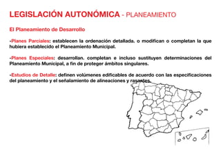 LEGISLACIÓN AUTONÓMICA - PLANEAMIENTO
El Planeamiento de Desarrollo
-Planes Parciales: establecen la ordenación detallada. o modifican o completan la que
hubiera establecido el Planeamiento Municipal.
-Planes Especiales: desarrollan. completan e incluso sustituyen determinaciones del
Planeamiento Municipal, a fin de proteger ámbitos singulares.
-Estudios de Detalle: definen volúmenes edificables de acuerdo con las especificaciones
del planeamiento y el señalamiento de alineaciones y rasantes.
 