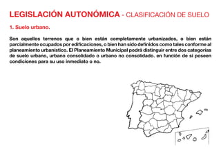 LEGISLACIÓN AUTONÓMICA - CLASIFICACIÓN DE SUELO
1. Suelo urbano.
Son aquellos terrenos que o bien están completamente urbanizados, o bien están
parcialmente ocupados por edificaciones, o bien han sido definidos como tales conforme al
planeamiento urbanístico. El Planeamiento Municipal podrá distinguir entre dos categorías
de suelo urbano, urbano consolidado o urbano no consolidado. en función de si poseen
condiciones para su uso inmediato o no.
 