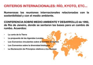 CRITERIOS INTERNACIONALES: RÍO, KYOTO, ETC...
Numerosas las reuniones internacionales relacionadas con la
sostenibilidad y con el medio ambiente.
CONFERENCIA SOBRE MEDIO AMBIENTE Y DESARROLLO de 1992,
de Rio de Janeiro, donde se sentaron las bases para un cambio de
rumbo. Acuerdos:
•	 La carta de la Tierra
•	 La propuesta de las Agendas Locales
•	 Los Convenios vinculantes sobre el Cambio Climático
•	 Los Convenios sobre la diversidad biológica
•	 La Declaración de Principios relativos a los Bosque
 
