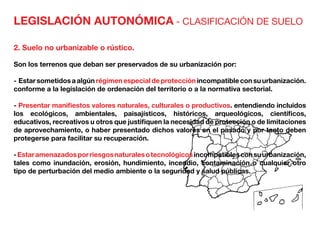 LEGISLACIÓN AUTONÓMICA - CLASIFICACIÓN DE SUELO
2. Suelo no urbanizable o rústico.
Son los terrenos que deban ser preservados de su urbanización por:
- Estarsometidosaalgúnrégimenespecialdeprotecciónincompatibleconsuurbanización.
conforme a la legislación de ordenación del territorio o a la normativa sectorial.
- Presentar manifiestos valores naturales, culturales o productivos. entendiendo incluidos
los ecológicos, ambientales, paisajísticos, históricos, arqueológicos, científicos,
educativos, recreativos u otros que justifiquen la necesidad de protección o de limitaciones
de aprovechamiento, o haber presentado dichos valores en el pasado y por tanto deben
protegerse para facilitar su recuperación.
-Estaramenazadosporriesgosnaturalesotecnológicosincompatiblesconsuurbanización,
tales como inundación, erosión, hundimiento, incendio, contaminación o cualquier otro
tipo de perturbación del medio ambiente o la seguridad y salud públicas.
 