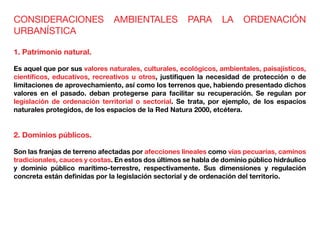CONSIDERACIONES AMBIENTALES PARA LA ORDENACIÓN
URBANÍSTICA
1. Patrimonio natural.
Es aquel que por sus valores naturales, culturales, ecológicos, ambientales, paisajísticos,
científicos, educativos, recreativos u otros, justifiquen la necesidad de protección o de
limitaciones de aprovechamiento, así como los terrenos que, habiendo presentado dichos
valores en el pasado. deban protegerse para facilitar su recuperación. Se regulan por
legislación de ordenación territorial o sectorial. Se trata, por ejemplo, de los espacios
naturales protegidos, de los espacios de la Red Natura 2000, etcétera.
2. Dominios públicos.
Son las franjas de terreno afectadas por afecciones lineales como vías pecuarias, caminos
tradicionales, cauces y costas. En estos dos últimos se habla de dominio público hidráulico
y dominio público marítimo-terrestre, respectivamente. Sus dimensiones y regulación
concreta están definidas por la legislación sectorial y de ordenación del territorio.
 