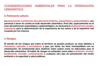 CONSIDERACIONES AMBIENTALES PARA LA ORDENACIÓN
URBANÍSTICA
3. Patrimonio cultural.
La preservación y protección del patrimonio histórico, arqueológico y paleontológico, son
premisas a tener en cuenta en todo desarrollo urbanístico. Para ello, especialmente en el
caso del patrimonio arqueológico y paleontológico, es necesaria la realización de estudios
específicos para la determinación de la importancia de los restos y de la superficie real
ocupada por los mismos.
4. Riesgos.
El estudio de los riesgos que sobre el territorio se pueden producir, ya sean debidos a
fenómenos naturales o tecnológicos y que, por tanto, los hace incompatibles con su
urbanización. Es fundamental para clasificar estos suelos como no adecuados para el
desarrollo urbanístico. Al hablar de riesgos se entienden como tales inundación, erosión,
hundimiento, incendio, contaminación o cualquier otro tipo de perturbación del medio
ambiente o la seguridad y salud públicas.
 