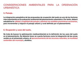 CONSIDERACIONES AMBIENTALES PARA LA ORDENACIÓN
URBANÍSTICA
5. Paisaje.
La integración paisajística de las propuestas de ocupación del suelo es uno de los factores
más importantes en la evaluación ambiental del planeamiento urbanístico. Por tanto, deberá
estudiarse la calidad y fragilidad del paisaje y plantear las medidas preventivas necesarias,
para incrementar y mejorar el paisaje urbano y rural definido por el planeamiento.
6. Ocupación y usos del suelo.
Se trata de buscar la optimización medioambiental en la definición de los usos del suelo
en el planeamiento. Se deberán tener en cuenta factores como la integración de las zonas
verdes en el entramado urbano, el aprovechamiento de los recursos naturales, la movilidad
sostenible del municipio, etcétera.
 