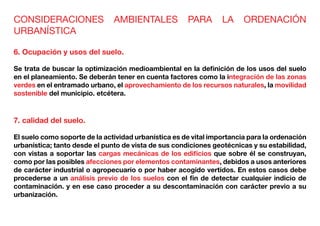 CONSIDERACIONES AMBIENTALES PARA LA ORDENACIÓN
URBANÍSTICA
6. Ocupación y usos del suelo.
Se trata de buscar la optimización medioambiental en la definición de los usos del suelo
en el planeamiento. Se deberán tener en cuenta factores como la integración de las zonas
verdes en el entramado urbano, el aprovechamiento de los recursos naturales, la movilidad
sostenible del municipio. etcétera.
7. calidad del suelo.
El suelo como soporte de la actividad urbanística es de vital importancia para la ordenación
urbanística; tanto desde el punto de vista de sus condiciones geotécnicas y su estabilidad,
con vistas a soportar las cargas mecánicas de los edificios que sobre él se construyan,
como por las posibles afecciones por elementos contaminantes, debidos a usos anteriores
de carácter industrial o agropecuario o por haber acogido vertidos. En estos casos debe
procederse a un análisis previo de los suelos con el fin de detectar cualquier indicio de
contaminación. y en ese caso proceder a su descontaminación con carácter previo a su
urbanización.
 