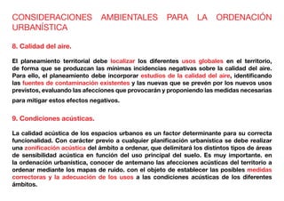 CONSIDERACIONES AMBIENTALES PARA LA ORDENACIÓN
URBANÍSTICA
8. Calidad del aire.
El planeamiento territorial debe localizar los diferentes usos globales en el territorio,
de forma que se produzcan las mínimas incidencias negativas sobre la calidad del aire.
Para ello, el planeamiento debe incorporar estudios de la calidad del aire, identificando
las fuentes de contaminación existentes y las nuevas que se prevén por los nuevos usos
previstos, evaluando las afecciones que provocarán y proponiendo las medidas necesarias
para mitigar estos efectos negativos.
9. Condiciones acústicas.
La calidad acústica de los espacios urbanos es un factor determinante para su correcta
funcionalidad. Con carácter previo a cualquier planificación urbanística se debe realizar
una zonificación acústica del ámbito a ordenar, que delimitará los distintos tipos de áreas
de sensibilidad acústica en función del uso principal del suelo. Es muy importante. en
la ordenación urbanística, conocer de antemano las afecciones acústicas del territorio a
ordenar mediante los mapas de ruido. con el objeto de establecer las posibles medidas
correctoras y la adecuación de los usos a las condiciones acústicas de los diferentes
ámbitos.
 
