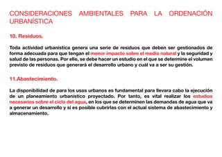 CONSIDERACIONES AMBIENTALES PARA LA ORDENACIÓN
URBANÍSTICA
10. Residuos.
Toda actividad urbanística genera una serie de residuos que deben ser gestionados de
forma adecuada para que tengan el menor impacto sobre el medio natural y la seguridad y
salud de las personas. Por ello, se debe hacer un estudio en el que se determine el volumen
previsto de residuos que generará el desarrollo urbano y cuál va a ser su gestión.
11.Abastecimiento.
La disponibilidad de para los usos urbanos es fundamental para llevara cabo la ejecución
de un planeamiento urbanístico proyectado. Por tanto, es vital realizar los estudios
necesarios sobre el ciclo del agua, en los que se determinen las demandas de agua que va
a generar un desarrollo y si es posible cubrirlas con el actual sistema de abastecimiento y
almacenamiento.
 