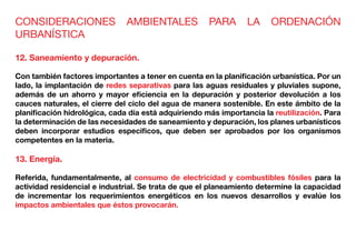 CONSIDERACIONES AMBIENTALES PARA LA ORDENACIÓN
URBANÍSTICA
12. Saneamiento y depuración.
Con también factores importantes a tener en cuenta en la planificación urbanística. Por un
lado, la implantación de redes separativas para las aguas residuales y pluviales supone,
además de un ahorro y mayor eficiencia en la depuración y posterior devolución a los
cauces naturales, el cierre del ciclo del agua de manera sostenible. En este ámbito de la
planificación hidrológica, cada día está adquiriendo más importancia la reutilización. Para
la determinación de las necesidades de saneamiento y depuración, los planes urbanísticos
deben incorporar estudios especificos, que deben ser aprobados por los organismos
competentes en la materia.
13. Energía.
Referida, fundamentalmente, al consumo de electricidad y combustibles fósiles para la
actividad residencial e industrial. Se trata de que el planeamiento determine la capacidad
de incrementar los requerimientos energéticos en los nuevos desarrollos y evalúe los
impactos ambientales que éstos provocarán.
 
