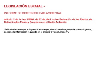 LEGISLACIÓN ESTATAL -
INFORME DE SOSTENIBILIDAD AMBIENTAL
articulo 2 de la Ley 9/2006. de 27 de abril, sobre Evaluación de los Efectos de
Determinados Planes y Programas en el Medio Ambiente:
“informeelaboradoporelórganopromotorque,siendoparteintegrantedelplanoprograma,
contiene la información requerida en el artículo 8 y en el Anexo 1”.
 