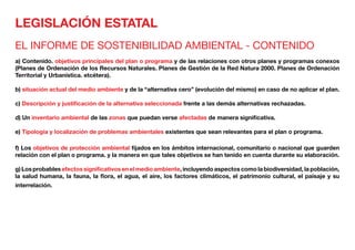 LEGISLACIÓN ESTATAL
EL INFORME DE SOSTENIBILIDAD AMBIENTAL - CONTENIDO
a) Contenido. objetivos principales del plan o programa y de las relaciones con otros planes y programas conexos
(Planes de Ordenación de los Recursos Naturales. Planes de Gestión de la Red Natura 2000. Planes de Ordenación
Territorial y Urbanística. etcétera).
b) situación actual del medio ambiente y de la “alternativa cero” (evolución del mismo) en caso de no aplicar el plan.
c) Descripción y justificación de la alternativa seleccionada frente a las demás alternativas rechazadas.
d) Un inventario ambiental de las zonas que puedan verse afectadas de manera significativa.
e) Tipología y localización de problemas ambientales existentes que sean relevantes para el plan o programa.
f) Los objetivos de protección ambiental fijados en los ámbitos internacional, comunitario o nacional que guarden
relación con el plan o programa. y la manera en que tales objetivos se han tenido en cuenta durante su elaboración.
g) Los probables efectos significativos en el medio ambiente, incluyendo aspectos como la biodiversidad, la población,
la salud humana, la fauna, la flora, el agua, el aire, los factores climáticos, el patrimonio cultural, el paisaje y su
interrelación.
 