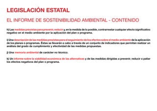 LEGISLACIÓN ESTATAL
EL INFORME DE SOSTENIBILIDAD AMBIENTAL - CONTENIDO
h) Las medidas previstas para prevenir, reducir y, en la medida de lo posible, contrarrestar cualquier efecto significativo
negativo en el medio ambiente por la aplicación del plan o programa.
i) Una descripción de las medidas previstas para el seguimiento de los efectos sobre el medio ambiente de la aplicación
de los planes o programas. Éstas se llevarán a cabo a través de un conjunto de indicadores que permitan realizar un
análisis del grado de cumplimiento y efectividad de las medidas propuestas.
j) Una memoria ambiental de carácter no técnico.
k) Un informe sobre la viabilidad económica de las alternativas y de las medidas dirigidas a prevenir. reducir o paliar
los efectos negativos del plan o programa.
 
