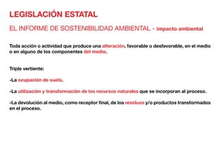LEGISLACIÓN ESTATAL
EL INFORME DE SOSTENIBILIDAD AMBIENTAL - impacto ambiental
Toda acción o actividad que produce una alteración, favorable o desfavorable, en el medio
o en alguno de los componentes del medio.
Triple vertiente:
-La ocupación de suelo.
-La utilización y transformación de los recursos naturales que se incorporan al proceso.
-La devolución al medio, como receptor final, de los residuos y/o productos transformados
en el proceso.
 