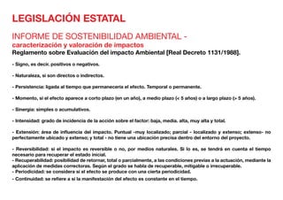 LEGISLACIÓN ESTATAL
INFORME DE SOSTENIBILIDAD AMBIENTAL -
caracterización y valoración de impactos
Reglamento sobre Evaluación del impacto Ambiental [Real Decreto 1131/1988].
- Signo, es decir. positivos o negativos.
- Naturaleza, si son directos o indirectos.
- Persistencia: ligada al tiempo que permanecería el efecto. Temporal o permanente.
- Momento, si el efecto aparece a corto plazo (en un año), a medio plazo (< 5 años) o a largo plazo (> 5 años).
- Sinergia: simples o acumulativos.
- Intensidad: grado de incidencia de la acción sobre el factor: baja, media. alta, muy alta y total.
- Extensión: área de influencia del impacto. Puntual -muy localizado; parcial - localizado y extenso; extenso- no
perfectamente ubicado y extenso; y total - no tiene una ubicación precisa dentro del entorno del proyecto.
- Reversibilidad: si el impacto es reversible o no, por medios naturales. Si lo es, se tendrá en cuenta el tiempo
necesario para recuperar el estado inicial.
- Recuperabilidad: posibilidad de retornar, total o parcialmente, a las condiciones previas a la actuación, mediante la
aplicación de medidas correctoras. Según el grado se habla de recuperable, mitigable o irrecuperable.
- Periodicidad: se considera si el efecto se produce con una cierta periodicidad.
- Continuidad: se refiere a si la manifestación del efecto es constante en el tiempo.
 