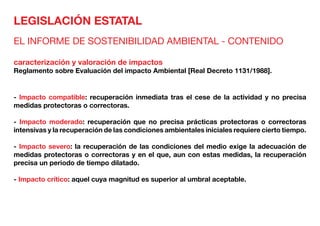 LEGISLACIÓN ESTATAL
EL INFORME DE SOSTENIBILIDAD AMBIENTAL - CONTENIDO
caracterización y valoración de impactos
Reglamento sobre Evaluación del impacto Ambiental [Real Decreto 1131/1988].
- lmpacto compatible: recuperación inmediata tras el cese de la actividad y no precisa
medidas protectoras o correctoras.
- Impacto moderado: recuperación que no precisa prácticas protectoras o correctoras
intensivas y la recuperación de las condiciones ambientales iniciales requiere cierto tiempo.
- Impacto severo: la recuperación de las condiciones del medio exige la adecuación de
medidas protectoras o correctoras y en el que, aun con estas medidas, la recuperación
precisa un periodo de tiempo dilatado.
- Impacto crítico: aquel cuya magnitud es superior al umbral aceptable.
 