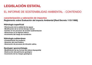 LEGISLACIÓN ESTATAL
EL INFORME DE SOSTENIBILIDAD AMBIENTAL - CONTENIDO
caracterización y valoración de impactos
Reglamento sobre Evaluación del impacto Ambiental [Real Decreto 1131/1988].
Hidrología superficial	
-Disminución de la calidad de las aguas
-Modificación de la red de drenaje natural
-Cambio en los procesos de erosión-sedimentación
-Variaciones en el régimen hídrico
-Incremento del riesgo de inundación
Hidrología subterránea	
-Contaminación de acuíferos.
-Variación del nivel freático
-Generación de procesos de intrusión salina.
Geología/ geomorfología	
-Modificación de las formas del relieve (topografía)
-Destrucción del patrimonio geológico
-lncremento de los riesgos geológicos
 