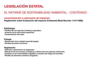 LEGISLACIÓN ESTATAL
EL INFORME DE SOSTENIBILIDAD AMBIENTAL - CONTENIDO
caracterización y valoración de impactos
Reglamento sobre Evaluación del impacto Ambiental [Real Decreto 1131/1988].
Edafología	
-Perdida del uso agrícola, forestal y/o ganadero
-Aumento de la escorrentía superficial.
-Contaminación del suelo
Paisaje	
-Disminución de la calidad visual del paisaje
-Perdida de puntos escénicos
Vegetación	
-Deterioro y eliminación de vegetación.
-Alteración de los procesos ecológicos y destrucción de especies autóctonas.
-Cambios en las comunidades vegetales y aumento del riesgo de incendios.
-Pérdida de elementos arbóreos singulares
 