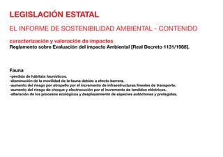 LEGISLACIÓN ESTATAL
EL INFORME DE SOSTENIBILIDAD AMBIENTAL - CONTENIDO
caracterización y valoración de impactos
Reglamento sobre Evaluación del impacto Ambiental [Real Decreto 1131/1988].
Fauna	
-pérdida de hábitats faunísticos.
-disminución de la movilidad de la fauna debido a efecto barrera.
-aumento del riesgo por atropello por el incremento de infraestructuras lineales de transporte.
-aumento del riesgo de choque y electrocución por el incremento de tendidos eléctricos.
-alteración de los procesos ecológicos y desplazamiento de especies autóctonas y protegidas.
 