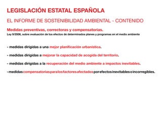 LEGISLACIÓN ESTATAL ESPAÑOLA
EL INFORME DE SOSTENIBILIDAD AMBIENTAL - CONTENIDO
Medidas preventivas, correctoras y compensatorias.
Ley 9/2006, sobre evaluación de los efectos de determinados planes y programas en el medio ambiente
- medidas dirigidas a una mejor planificación urbanística.
- medidas dirigidas a mejorar la capacidad de acogida del territorio.
- medidas dirigidas a la recuperación del medio ambiente a impactos inevitables.
-medidascompensatoriasparalosfactoresafectadosporefectosinevitablesoincorregibles.
 