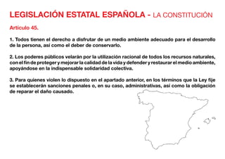 LEGISLACIÓN ESTATAL ESPAÑOLA - LA CONSTITUCIÓN
Artículo 45.
1. Todos tienen el derecho a disfrutar de un medio ambiente adecuado para el desarrollo
de la persona, así como el deber de conservarlo.
2. Los poderes públicos velarán por la utilización racional de todos los recursos naturales,
con el fin de proteger y mejorar la calidad de la vida y defender y restaurar el medio ambiente,
apoyándose en la indispensable solidaridad colectiva.
3. Para quienes violen lo dispuesto en el apartado anterior, en los términos que la Ley fije
se establecerán sanciones penales o, en su caso, administrativas, así como la obligación
de reparar el daño causado.
 